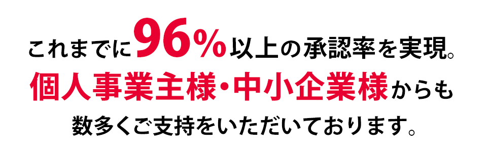 これまでに96％以上の承認率を実現。中小企業様・個人事業主様からも数多くのご支持をいただいております。
