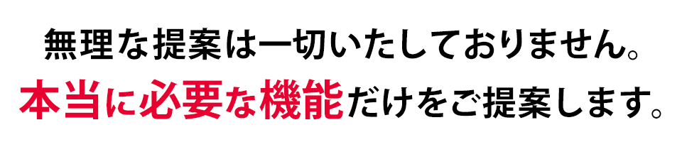 無理な提案は一切ありません。本当に必要な機能だけをご提案します。